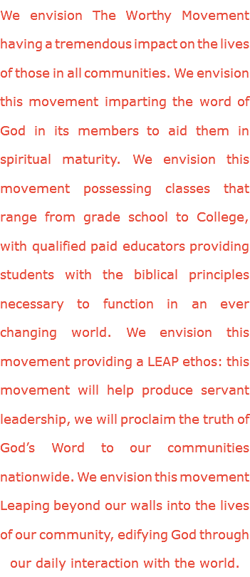 We envision The Worthy Movement having a tremendous impact on the lives of those in all communities. We envision this movement imparting the word of God in its members to aid them in spiritual maturity. We envision this movement possessing classes that range from grade school to College, with qualified paid educators providing students with the biblical principles necessary to function in an ever changing world. We envision this movement providing a LEAP ethos: this movement will help produce servant leadership, we will proclaim the truth of God’s Word to our communities nationwide. We envision this movement Leaping beyond our walls into the lives of our community, edifying God through our daily interaction with the world.