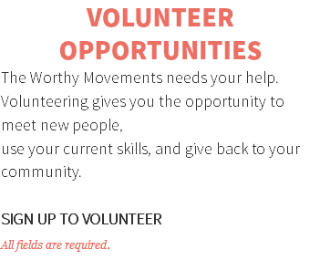 VOLUNTEER OPPORTUNITIES The Worthy Movements needs your help. Volunteering gives you the opportunity to meet new people, use your current skills, and give back to your community. SIGN UP TO VOLUNTEER All fields are required.
